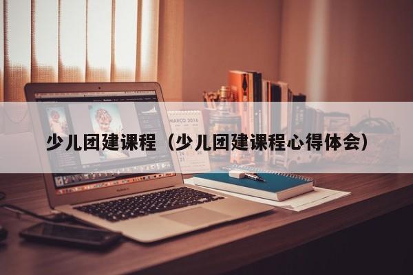 少兒團(tuán)建課程(少兒團(tuán)建課程心得體會)