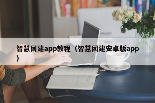 智慧團建app教程(智慧團建安卓版app)