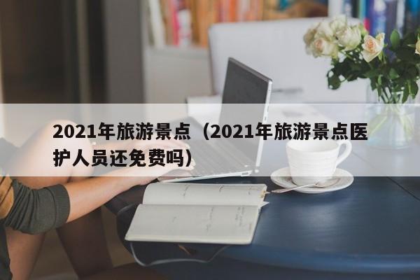 2021年旅游景點(2021年旅游景點醫護人員還免費嗎)