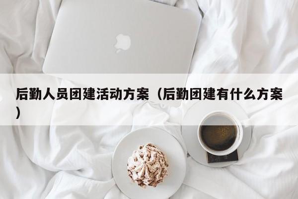 后勤人員團建活動方案(后勤團建有什么方案)