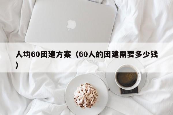 人均60團建方案(60人的團建需要多少錢)
