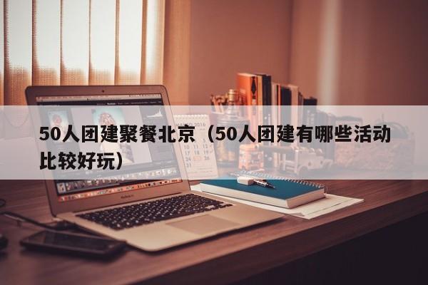50人團建聚餐北京(50人團建有哪些活動比較好玩)