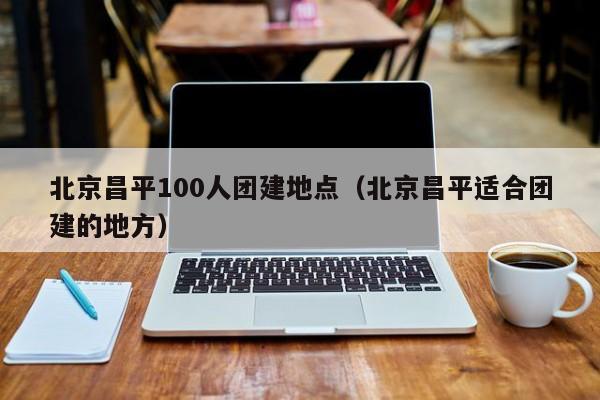 北京昌平100人團建地點(北京昌平適合團建的地方)