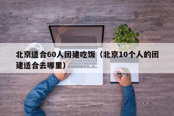 北京適合60人團建吃飯(北京10個人的團建適合去哪里)