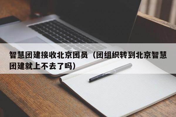智慧團建接收北京團員(團組織轉到北京智慧團建就上不去了嗎)