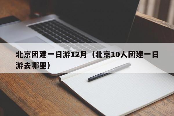北京團建一日游12月(北京10人團建一日游去哪里)