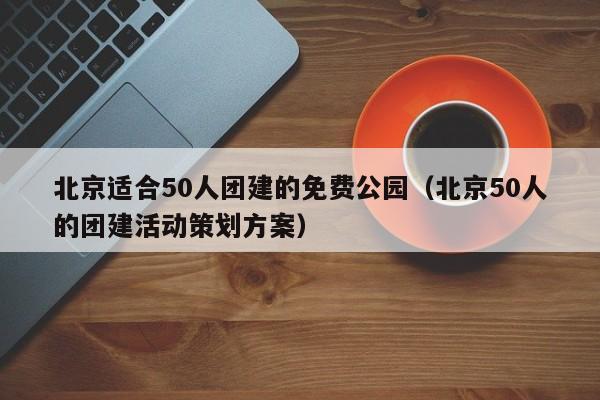 北京適合50人團建的免費公園(北京50人的團建活動策劃方案)