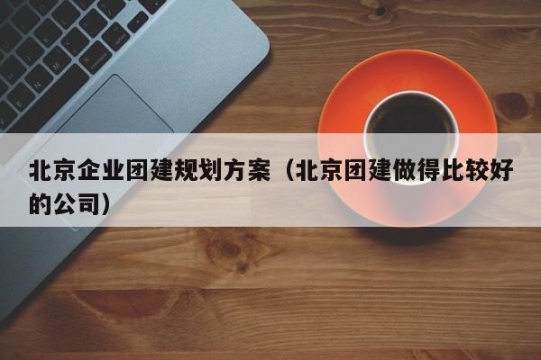 北京企業團建規劃方案(北京團建做得比較好的公司)