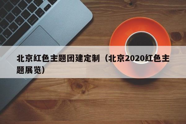 北京紅色主題團建定制(北京2020紅色主題展覽)