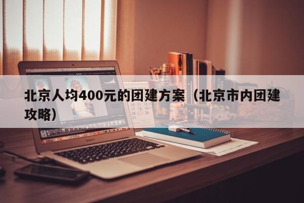 北京人均400元的團建方案(北京市內團建攻略)