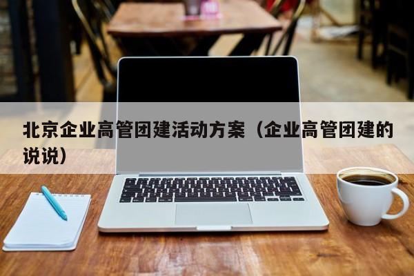 北京企業高管團建活動方案(企業高管團建的說說)